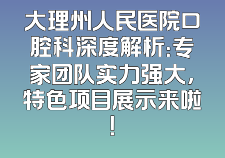 大理州人民医院口腔科深度解析：专家团队实力强大，特色项目展示来啦！