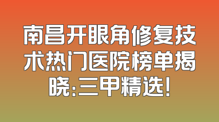 南昌开眼角修复技术热门医院榜单揭晓：三甲精选！