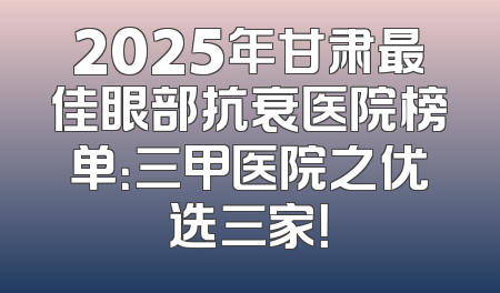 2025年甘肃最佳眼部抗衰医院榜单：三甲医院之优选三家！