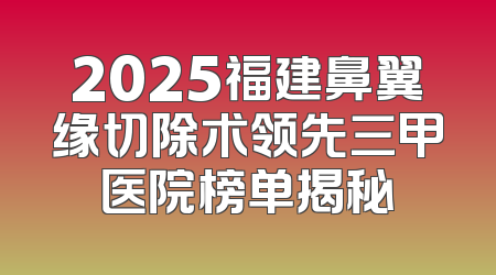 2025福建鼻翼缘切除术领先三甲医院榜单揭秘