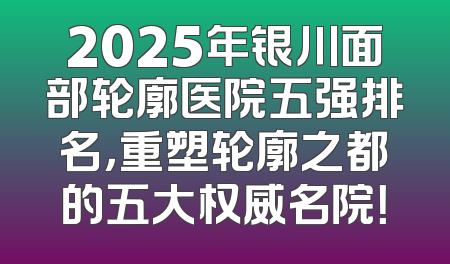 2025年银川面部轮廓医院五强排名，重塑轮廓之都的五大权威名院！