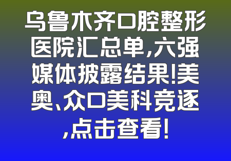 乌鲁木齐口腔整形医院汇总单，六强媒体披露结果！美奥、众口美科竞逐，点击查看！