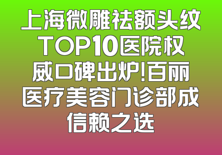 上海微雕祛额头纹TOP10医院权威口碑出炉！百丽医疗美容门诊部成信赖之选