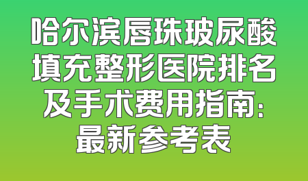 哈尔滨唇珠玻尿酸填充整形医院排名及手术费用指南：最新参考表