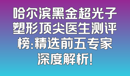 哈尔滨黑金超光子塑形顶尖医生测评榜：精选前五专家深度解析！