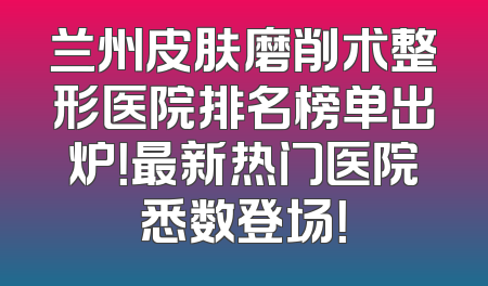 兰州皮肤磨削术整形医院排名榜单出炉！最新热门医院悉数登场！
