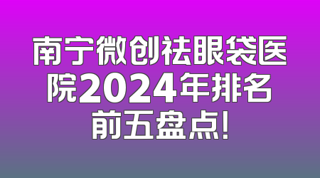 南宁微创祛眼袋医院2024年排名前五盘点！