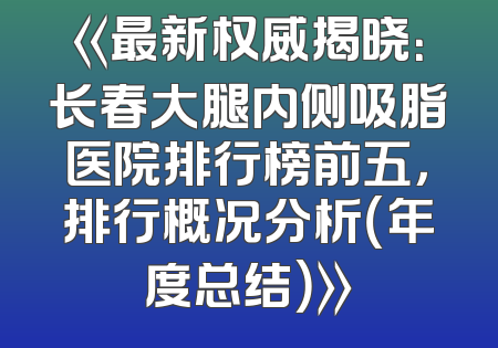 《最新权威揭晓：长春大腿内侧吸脂医院排行榜前五，排行概况分析（年度总结）》