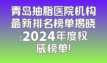 青岛抽脂医院机构最新排名榜单揭晓：2024年度权威榜单！