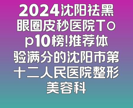 2024沈阳祛黑眼圈皮秒医院Top10榜！推荐体验满分的沈阳市第十二人民医院整形美容科