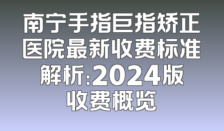 南宁手指巨指矫正医院最新收费标准解析：2024版收费概览