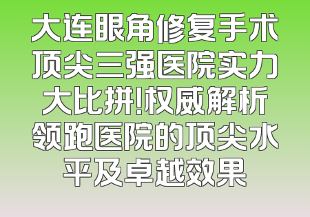 大连眼角修复手术顶尖三强医院实力大比拼！权威解析领跑医院的顶尖水平及卓越效果