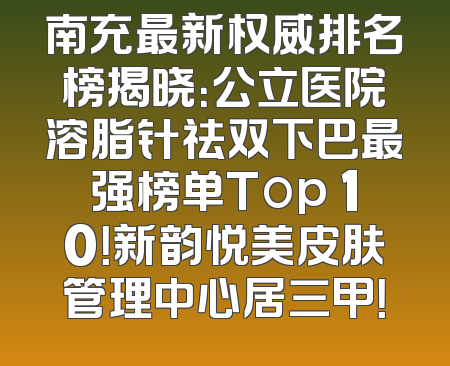 南充最新权威排名榜揭晓：公立医院溶脂针祛双下巴最强榜单Top 10！新韵悦美皮肤管理中心居三甲！