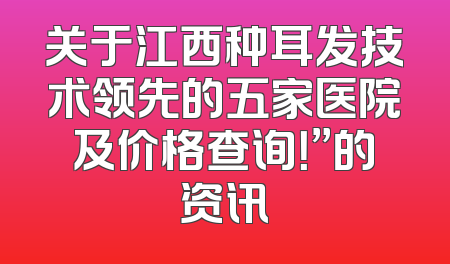 关于江西种耳发技术领先的五家医院及价格查询！”的资讯