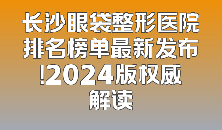 长沙眼袋整形医院排名榜单最新发布！2024版权威解读
