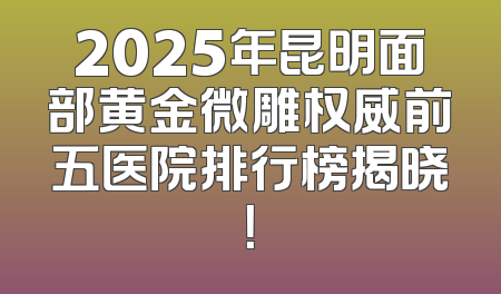 2025年昆明面部黄金微雕权威前五医院排行榜揭晓！