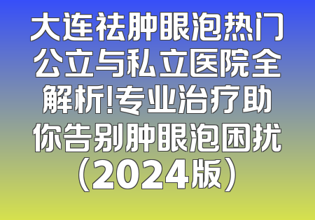 大连祛肿眼泡热门公立与私立医院全解析！专业治疗助你告别肿眼泡困扰（2024版）