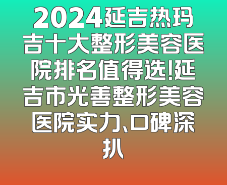 2024延吉热玛吉十大整形美容医院排名值得选！延吉市光善整形美容医院实力、口碑深扒