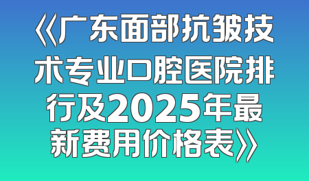 《广东面部抗皱技术专业口腔医院排行及2025年最新费用价格表》