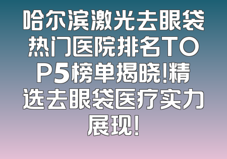 哈尔滨激光去眼袋热门医院排名TOP5榜单揭晓！精选去眼袋医疗实力展现！