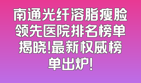 南通光纤溶脂瘦脸领先医院排名榜单揭晓！最新权威榜单出炉！