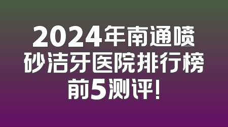 2024年南通喷砂洁牙医院排行榜前5测评!