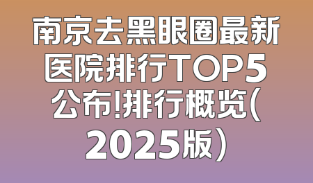 南京去黑眼圈最新医院排行TOP5公布！排行概览（2025版）