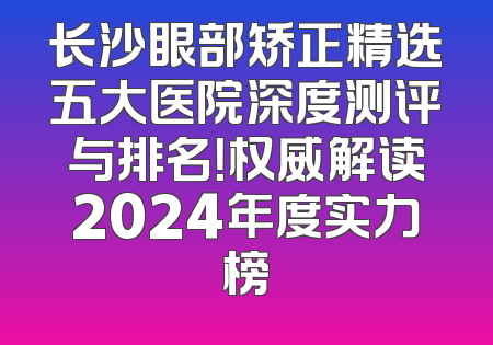 长沙眼部矫正精选五大医院深度测评与排名！权威解读2024年度实力榜