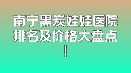 南宁黑炭娃娃医院排名及价格大盘点！