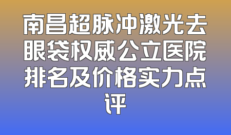 南昌超脉冲激光去眼袋权威公立医院排名及价格实力点评