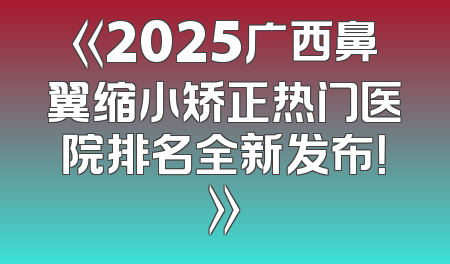 《2025广西鼻翼缩小矫正热门医院排名全新发布！》