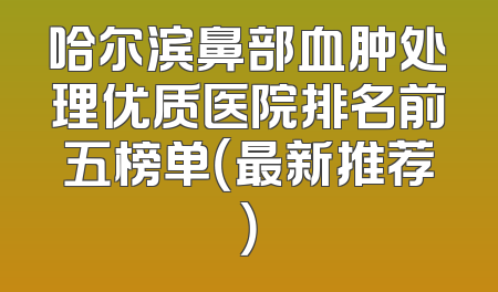 哈尔滨鼻部血肿处理优质医院排名前五榜单（最新推荐）