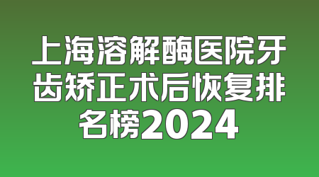 上海溶解酶医院牙齿矫正术后恢复排名榜2024