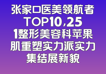 张家口医美领航者TOP10，251整形美容科苹果肌重塑实力派实力集结展新貌