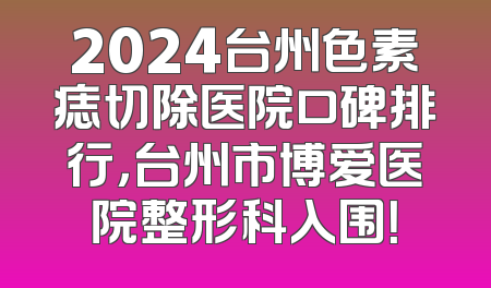 2024台州色素痣切除医院口碑排行，台州市博爱医院整形科入围！