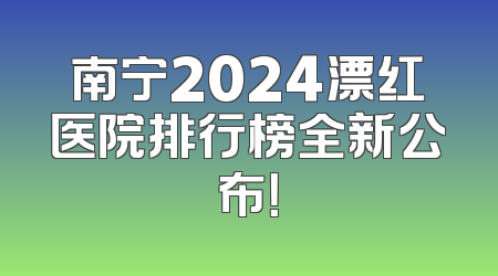 南宁2024漂红医院排行榜全新公布！