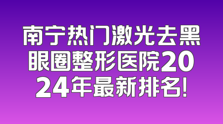 南宁热门激光去黑眼圈整形医院2024年最新排名！