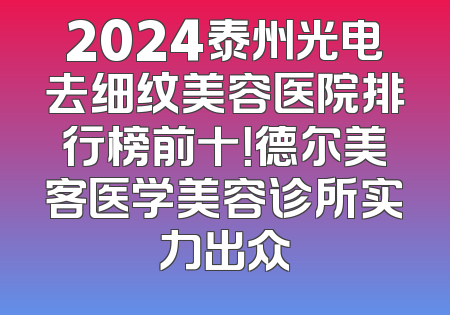 2024泰州光电去细纹美容医院排行榜前十！德尔美客医学美容诊所实力出众