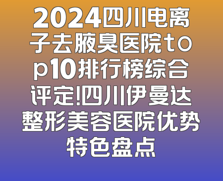 2024四川电离子去腋臭医院top10排行榜综合评定！四川伊曼达整形美容医院优势特色盘点