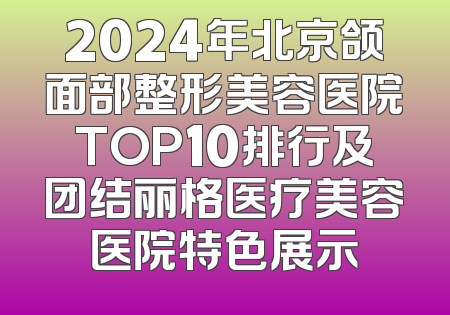 2024年北京颌面部整形美容医院TOP10排行及团结丽格医疗美容医院特色展示