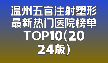 温州五官注射塑形最新热门医院榜单TOP10（2024版）