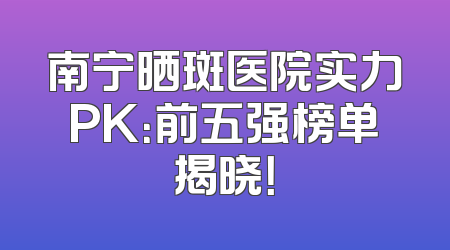 南宁晒斑医院实力PK：前五强榜单揭晓！