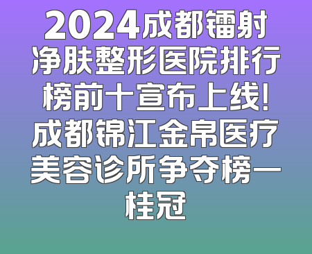 2024成都镭射净肤整形医院排行榜前十宣布上线！成都锦江金帛医疗美容诊所争夺榜一桂冠