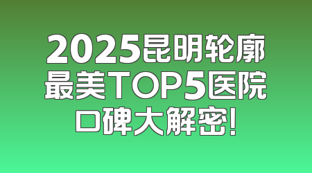 2025昆明轮廓最美TOP5医院口碑大解密！