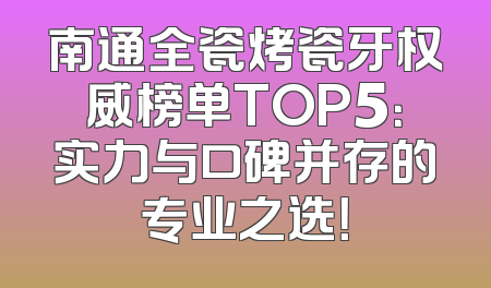 南通全瓷烤瓷牙权威榜单TOP5：实力与口碑并存的专业之选！