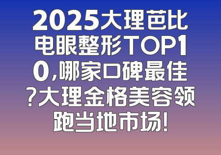 2025大理芭比电眼整形TOP10，哪家口碑最佳？大理金格美容领跑当地市场！