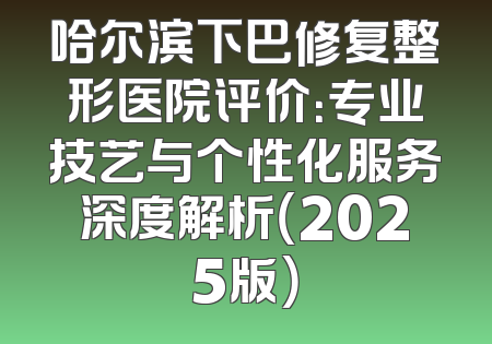 哈尔滨下巴修复整形医院评价：专业技艺与个性化服务深度解析（2025版）
