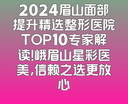 2024眉山面部提升精选整形医院TOP10专家解读！峨眉山星彩医美，信赖之选更放心