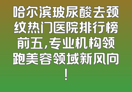 哈尔滨玻尿酸去颈纹热门医院排行榜前五，专业机构领跑美容领域新风向！