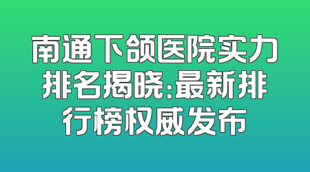 南通下颌医院实力排名揭晓：最新排行榜权威发布